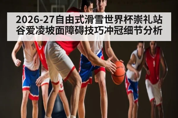 2026-27自由式滑雪世界杯崇礼站谷爱凌坡面障碍技巧冲冠细节分析